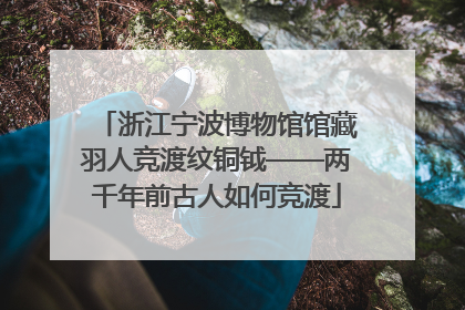 浙江宁波博物馆馆藏羽人竞渡纹铜钺——两千年前古人如何竞渡