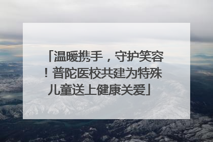 温暖携手，守护笑容！普陀医校共建为特殊儿童送上健康关爱