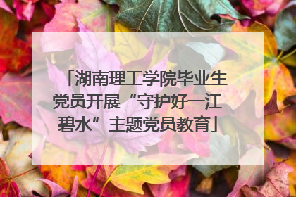 湖南理工学院毕业生党员开展“守护好一江碧水”主题党员教育