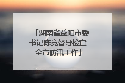 湖南省益阳市委书记陈竞督导检查全市防汛工作