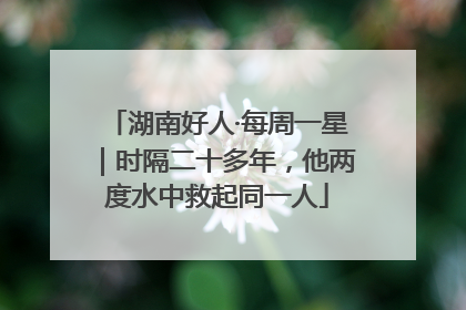 湖南好人·每周一星｜时隔二十多年，他两度水中救起同一人