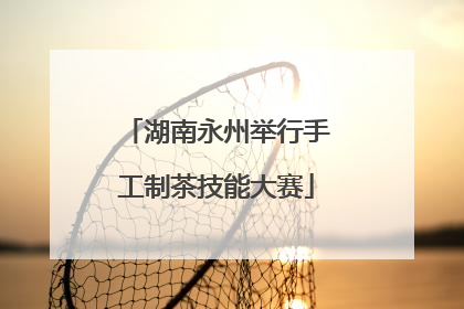 湖南永州举行手工制茶技能大赛