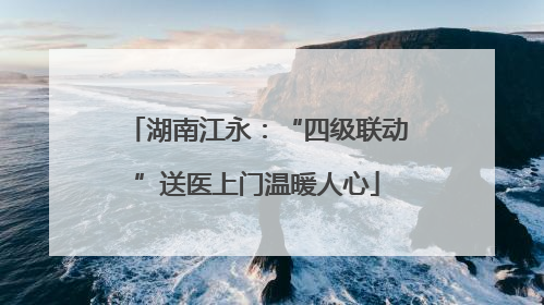 湖南江永：“四级联动”送医上门温暖人心