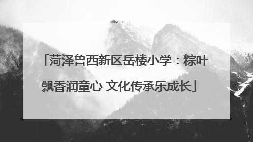 菏泽鲁西新区岳楼小学：粽叶飘香润童心 文化传承乐成长