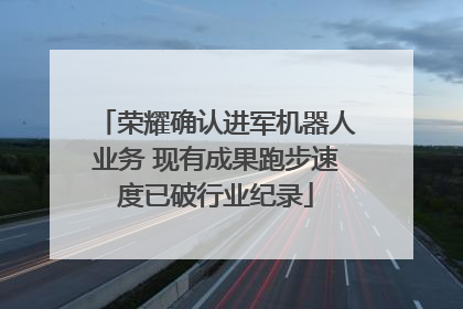 荣耀确认进军机器人业务 现有成果跑步速度已破行业纪录