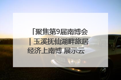聚焦第9届南博会｜玉溪抚仙湖畔旅居经济上南博 展示云南生活新样本