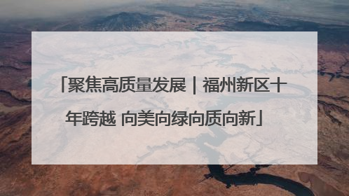 聚焦高质量发展｜福州新区十年跨越 向美向绿向质向新