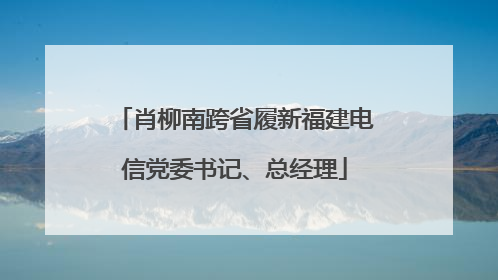 肖柳南跨省履新福建电信党委书记、总经理