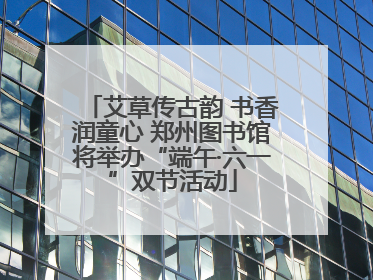 艾草传古韵 书香润童心 郑州图书馆将举办“端午·六一”双节活动