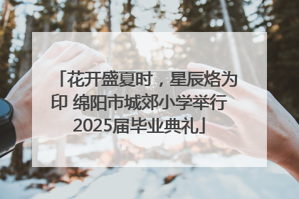 花开盛夏时，星辰烙为印 绵阳市城郊小学举行2025届毕业典礼