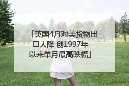 英国4月对美货物出口大降 创1997年以来单月最高跌幅