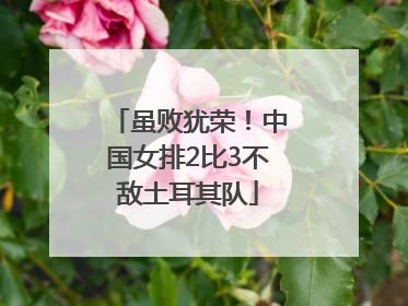 虽败犹荣！中国女排2比3不敌土耳其队