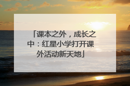 课本之外，成长之中：红星小学打开课外活动新天地