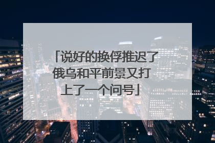 说好的换俘推迟了 俄乌和平前景又打上了一个问号