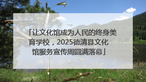 让文化馆成为人民的终身美育学校，2025德清县文化馆服务宣传周圆满落幕
