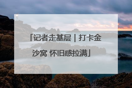记者走基层｜打卡金沙窝 怀旧感拉满