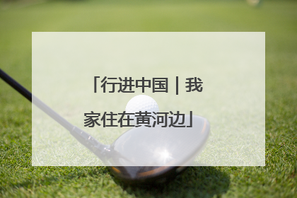 行进中国｜我家住在黄河边