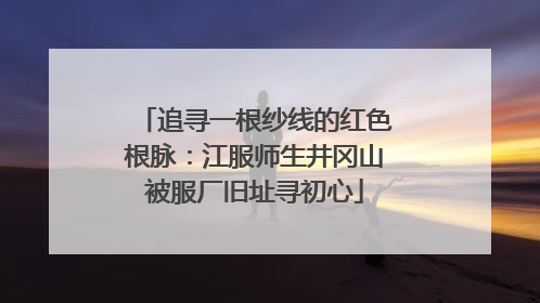 追寻一根纱线的红色根脉：江服师生井冈山被服厂旧址寻初心