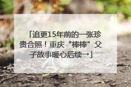 追更15年前的一张珍贵合照！重庆“棒棒”父子故事暖心后续→
