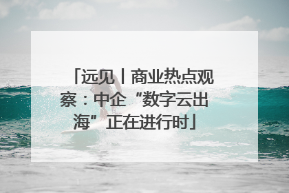 远见丨商业热点观察：中企“数字云出海”正在进行时