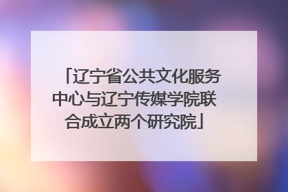 辽宁省公共文化服务中心与辽宁传媒学院联合成立两个研究院