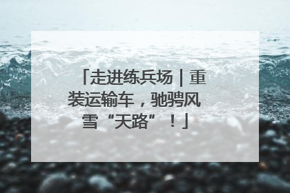 走进练兵场｜重装运输车，驰骋风雪“天路”！