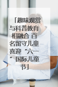 趣味观赏与科普教育相融合 百名留守儿童喜迎“六一”国际儿童节
