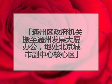 通州区政府机关搬至通州发展大厦办公，地处北京城市副中心核心区