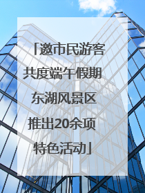 邀市民游客共度端午假期 东湖风景区推出20余项特色活动
