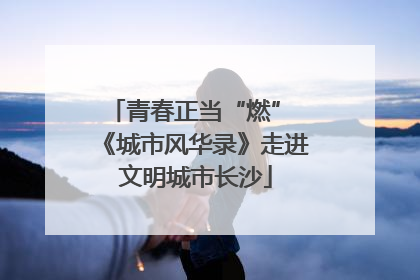 青春正当“燃” 《城市风华录》走进文明城市长沙