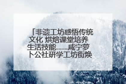 非遗工坊感悟传统文化 烘焙课堂培养生活技能……咸宁萝卜公社研学工坊街焕新迎“双节”