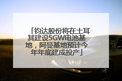 钧达股份将在土耳其建设5GW电池基地，阿曼基地预计今年年底建成投产