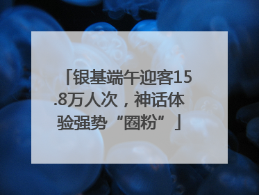 银基端午迎客15.8万人次，神话体验强势“圈粉”