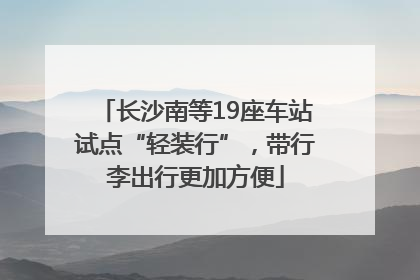 长沙南等19座车站试点“轻装行”，带行李出行更加方便