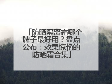 防晒隔离霜哪个牌子最好用？盘点公布：效果惊艳的防晒霜合集
