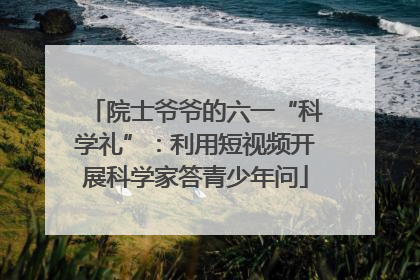 院士爷爷的六一“科学礼”：利用短视频开展科学家答青少年问