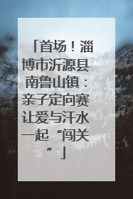 首场！淄博市沂源县南鲁山镇：亲子定向赛让爱与汗水一起“闯关”