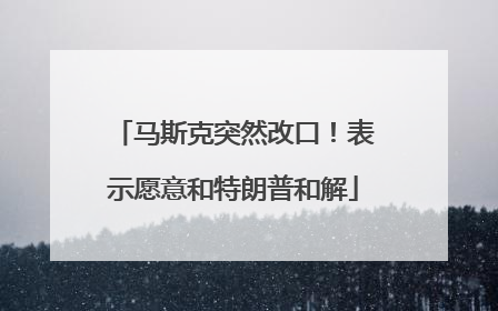 马斯克突然改口！表示愿意和特朗普和解