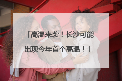 高温来袭！长沙可能出现今年首个高温！