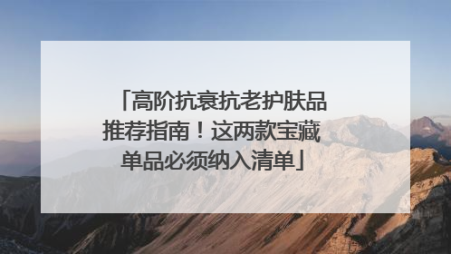 高阶抗衰抗老护肤品推荐指南！这两款宝藏单品必须纳入清单