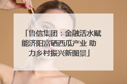 鲁信集团：金融活水赋能济阳富硒西瓜产业 助力乡村振兴新图景