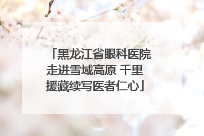 黑龙江省眼科医院走进雪域高原 千里援藏续写医者仁心