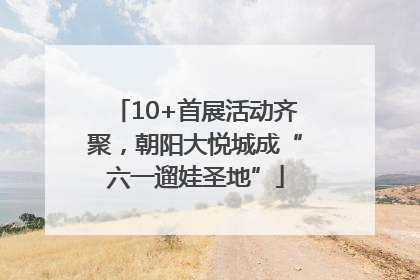 10+首展活动齐聚，朝阳大悦城成“六一遛娃圣地”