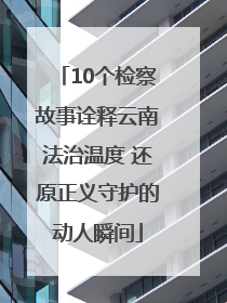 10个检察故事诠释云南法治温度 还原正义守护的动人瞬间