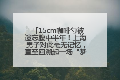 15cm咖啡勺被遗忘腹中半年！上海男子对此毫无记忆，直至回溯起一场“梦境”般的经历