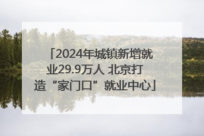 2024年城镇新增就业29.9万人 北京打造“家门口”就业中心