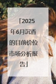 2025年6月沉香的目前价位市场分析报告