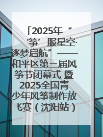 2025年“‘筝’服星空·逐梦启航”——和平区第三届风筝节闭幕式 暨2025全国青少年风筝制作放飞赛（沈阳站）颁奖仪式