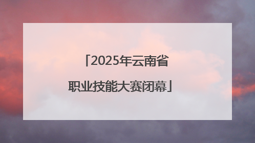 2025年云南省职业技能大赛闭幕