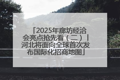 2025年廊坊经洽会亮点抢先看（二）丨河北将面向全球首次发布国际化招商地图